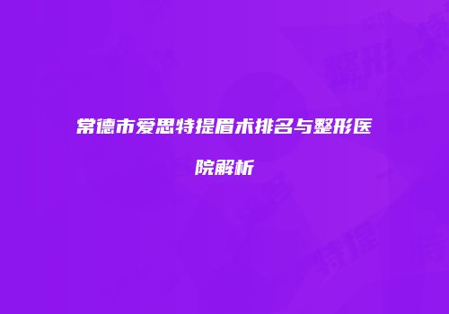 常德市爱思特提眉术排名与整形医院解析