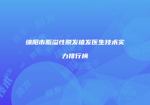 绵阳市脂溢性脱发植发医生技术实力排行榜