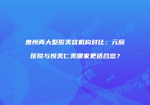 惠州两大整形美容机构对比：元辰医院与悦美仁美哪家更适合您？