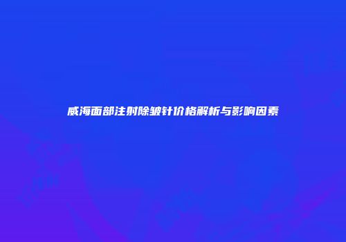 威海面部注射除皱针价格解析与影响因素