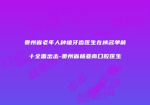 贵州省老年人种植牙齿医生在榜名单前十全面出击-贵州省杨亚南口腔医生