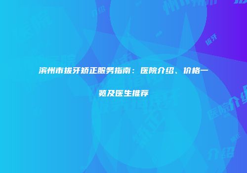 滨州市拔牙矫正服务指南：医院介绍、价格一览及医生推荐