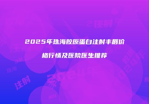2025年珠海胶原蛋白注射丰唇价格行情及医院医生推荐