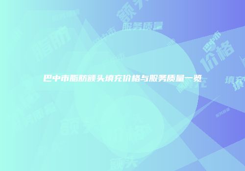 巴中市脂肪额头填充价格与服务质量一览