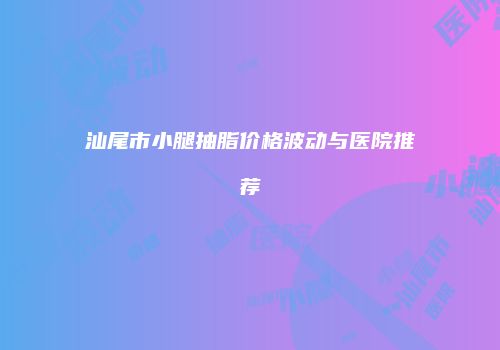 汕尾市小腿抽脂价格波动与医院推荐
