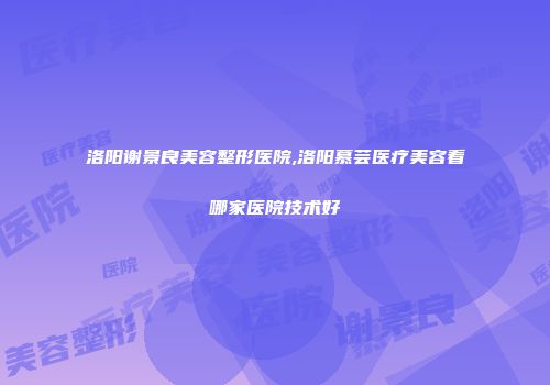 洛阳谢景良美容整形医院,洛阳慕芸医疗美容看哪家医院技术好