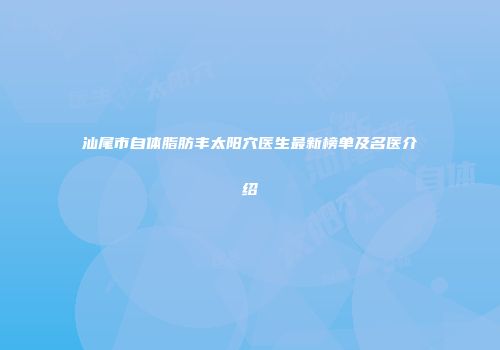 汕尾市自体脂肪丰太阳穴医生最新榜单及名医介绍