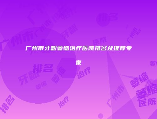 广州市牙龈萎缩治疗医院排名及推荐专家