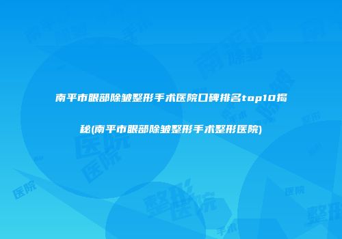 南平市眼部除皱整形手术医院口碑排名top10揭秘(南平市眼部除皱整形手术整形医院)