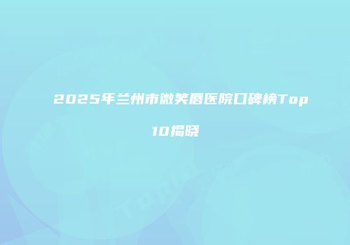 2025年兰州市微笑唇医院口碑榜Top10揭晓