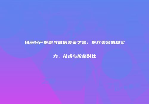 玛丽妇产医院与威信美莱之馨：医疗美容机构实力、技术与价格对比
