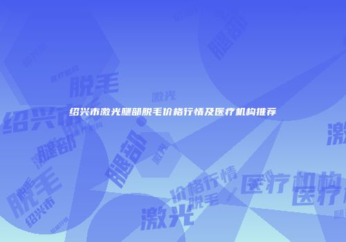 绍兴市激光腿部脱毛价格行情及医疗机构推荐