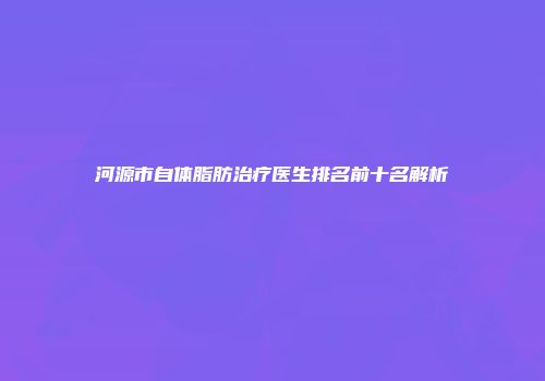 河源市自体脂肪治疗医生排名前十名解析