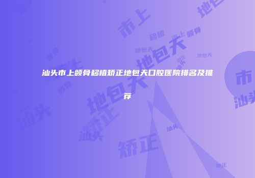 汕头市上颌骨移植矫正地包天口腔医院排名及推荐