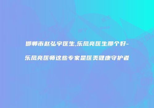 邯郸市赵弘宇医生,乐凤亮医生那个好-乐凤亮医师这些专家是医美健康守护者