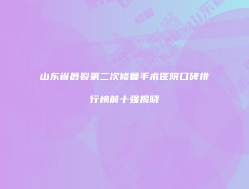 山东省唇裂第二次修复手术医院口碑排行榜前十强揭晓