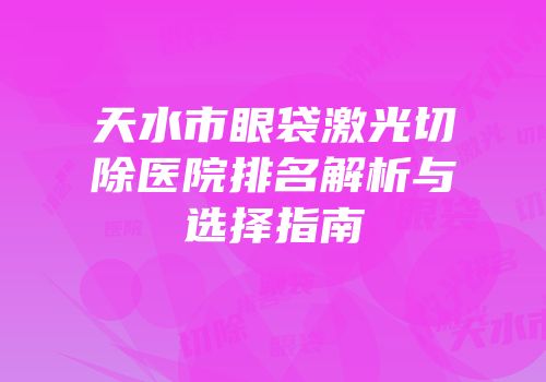 天水市眼袋激光切除医院排名解析与选择指南