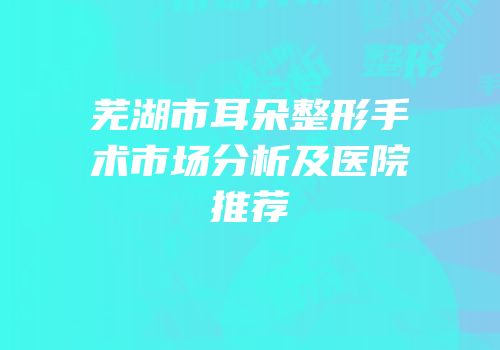 芜湖市耳朵整形手术市场分析及医院推荐