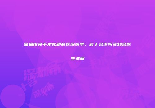 深圳市免手术祛眼袋医院榜单：前十名医院及知名医生详解