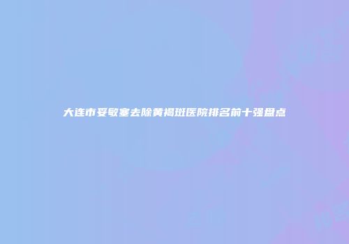 大连市妥敏塞去除黄褐斑医院排名前十强盘点