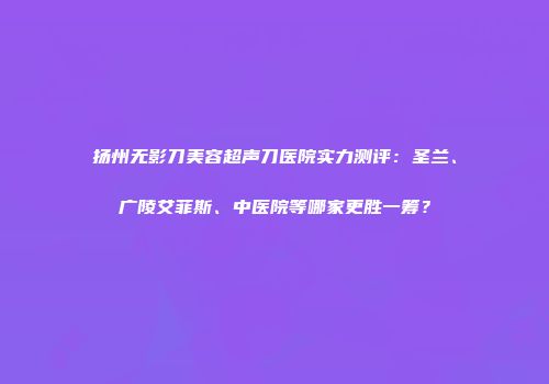 扬州无影刀美容超声刀医院实力测评：圣兰、广陵艾菲斯、中医院等哪家更胜一筹？