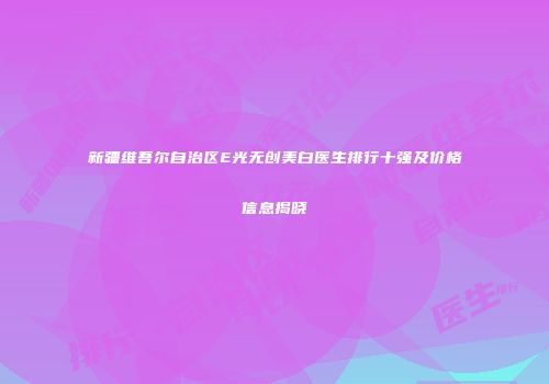 新疆维吾尔自治区E光无创美白医生排行十强及价格信息揭晓