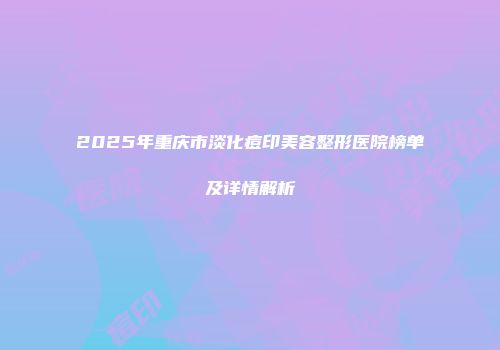 2025年重庆市淡化痘印美容整形医院榜单及详情解析