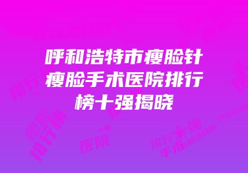 呼和浩特市瘦脸针瘦脸手术医院排行榜十强揭晓