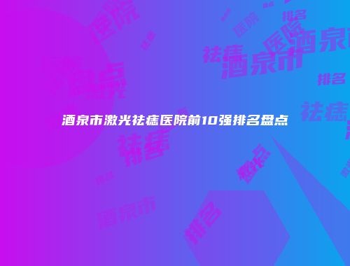酒泉市激光祛痣医院前10强排名盘点