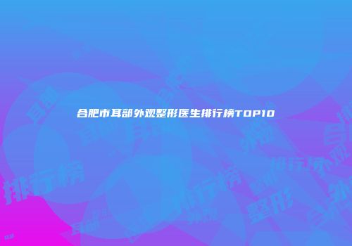 合肥市耳部外观整形医生排行榜TOP10