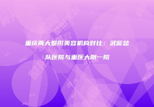 重庆两大整形美容机构对比：武警总队医院与重医大附一院