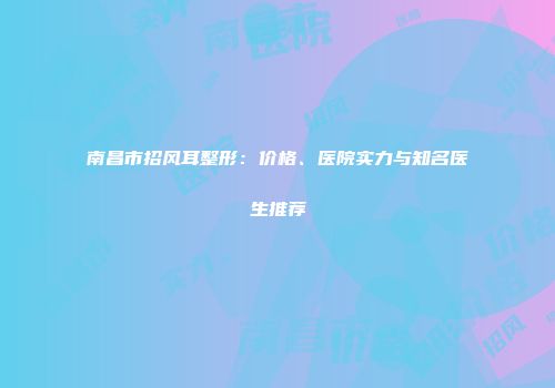 南昌市招风耳整形：价格、医院实力与知名医生推荐