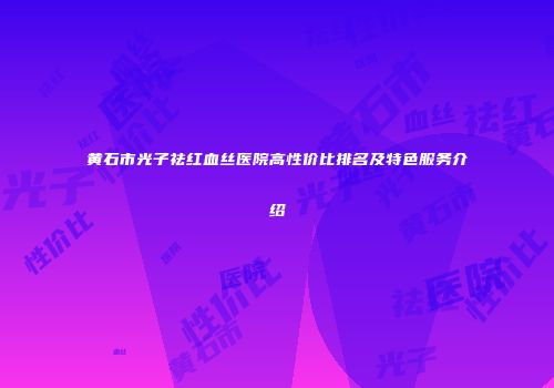 黄石市光子祛红血丝医院高性价比排名及特色服务介绍
