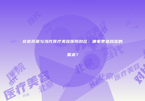北京苏亚与当代医疗美容医院对比：哪家更适合您的需求？
