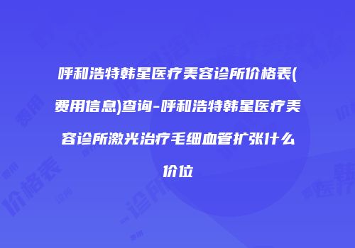呼和浩特韩星医疗美容诊所价格表(费用信息)查询-呼和浩特韩星医疗美容诊所激光治疗毛细血管扩张什么价位
