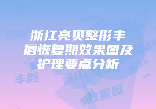 浙江亮贝整形丰唇恢复期效果图及护理要点分析