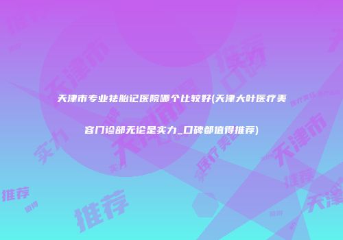 天津市专业祛胎记医院哪个比较好(天津大叶医疗美容门诊部无论是实力_口碑都值得推荐)