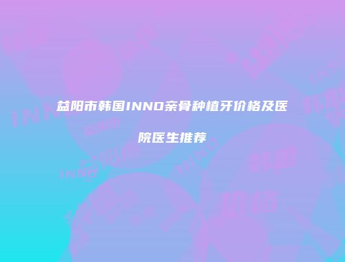 益阳市韩国INNO亲骨种植牙价格及医院医生推荐