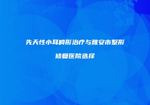先天性小耳畸形治疗与雅安市整形修复医院选择