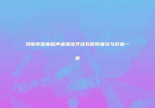 济南市深度超声波清洁牙结石医院推荐与价格一览