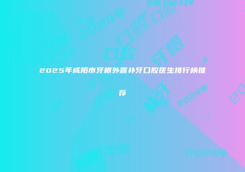 2025年咸阳市牙根外露补牙口腔医生排行榜推荐