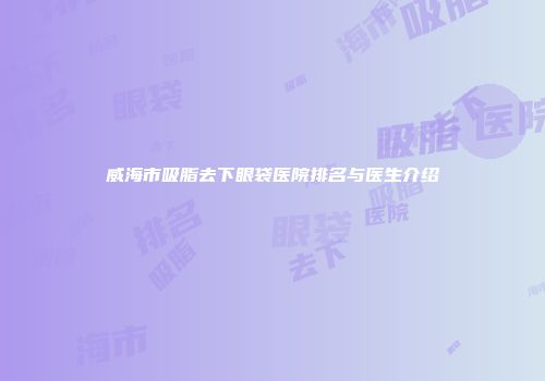 威海市吸脂去下眼袋医院排名与医生介绍
