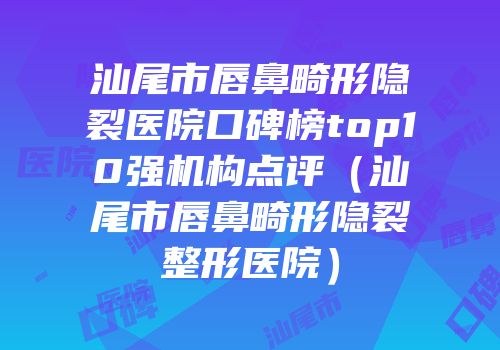 汕尾市唇鼻畸形隐裂医院口碑榜top10强机构点评（汕尾市唇鼻畸形隐裂整形医院）