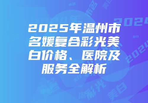 2025年温州市名媛复合彩光美白价格、医院及服务全解析