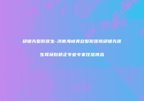 邱银先整形医生-济南海峡美容整形医院邱银先医生耳朵贴矫正专业专家任您挑选