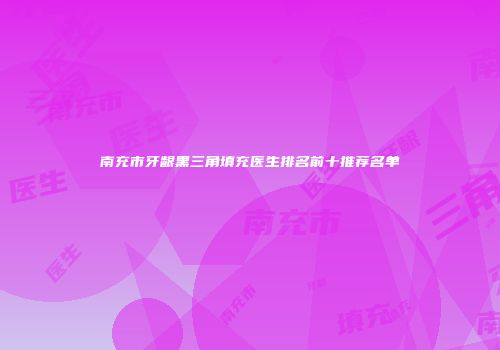 南充市牙龈黑三角填充医生排名前十推荐名单