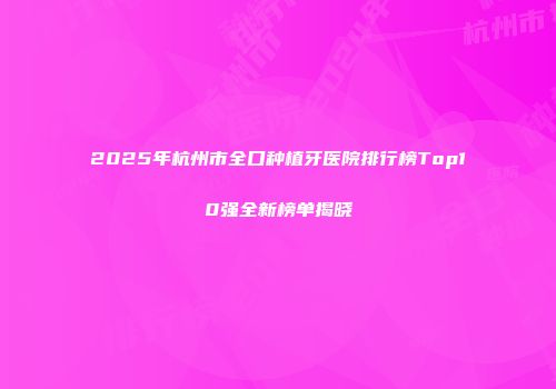 2025年杭州市全口种植牙医院排行榜Top10强全新榜单揭晓