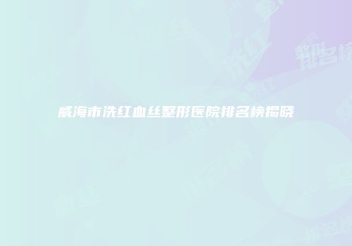 威海市洗红血丝整形医院排名榜揭晓