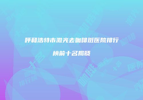 呼和浩特市激光去咖啡斑医院排行榜前十名揭晓