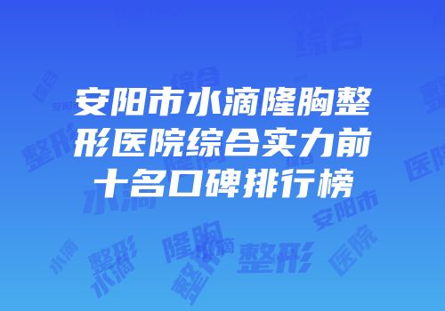 安阳市水滴隆胸整形医院综合实力前十名口碑排行榜